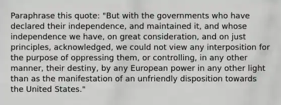 Paraphrase this quote: "But with the governments who have declared their independence, and maintained it, and whose independence we have, on great consideration, and on just principles, acknowledged, we could not view any interposition for the purpose of oppressing them, or controlling, in any other manner, their destiny, by any European power in any other light than as the manifestation of an unfriendly disposition towards the United States."