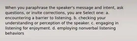 When you paraphrase the speaker's message and intent, ask questions, or invite corrections, you are Select one: a. encountering a barrier to listening. b. checking your understanding or perception of the speaker. c. engaging in listening for enjoyment. d. employing nonverbal listening behaviors