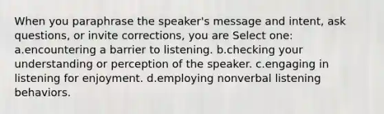 When you paraphrase the speaker's message and intent, ask questions, or invite corrections, you are Select one: a.encountering a barrier to listening. b.checking your understanding or perception of the speaker. c.engaging in listening for enjoyment. d.employing nonverbal listening behaviors.