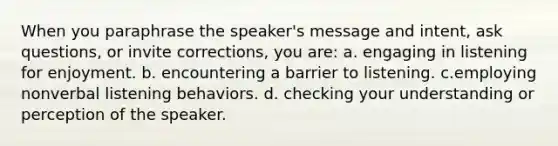 When you paraphrase the speaker's message and intent, ask questions, or invite corrections, you are: a. engaging in listening for enjoyment. b. encountering a barrier to listening. c.employing nonverbal listening behaviors. d. checking your understanding or perception of the speaker.