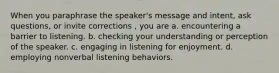 When you paraphrase the speaker's message and intent, ask questions, or invite corrections , you are a. encountering a barrier to listening. b. checking your understanding or perception of the speaker. c. engaging in listening for enjoyment. d. employing nonverbal listening behaviors.