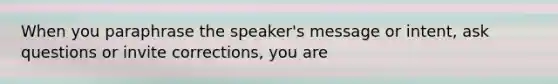 When you paraphrase the speaker's message or intent, ask questions or invite corrections, you are