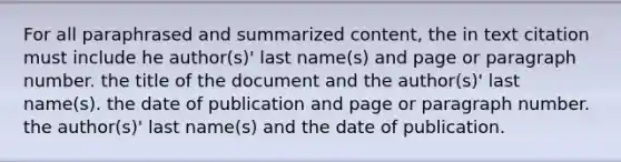 For all paraphrased and summarized content, the in text citation must include he author(s)' last name(s) and page or paragraph number. the title of the document and the author(s)' last name(s). the date of publication and page or paragraph number. the author(s)' last name(s) and the date of publication.