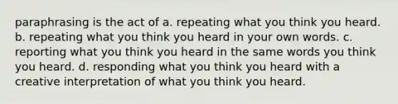 paraphrasing is the act of a. repeating what you think you heard. b. repeating what you think you heard in your own words. c. reporting what you think you heard in the same words you think you heard. d. responding what you think you heard with a creative interpretation of what you think you heard.