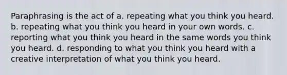 Paraphrasing is the act of a. repeating what you think you heard. b. repeating what you think you heard in your own words. c. reporting what you think you heard in the same words you think you heard. d. responding to what you think you heard with a creative interpretation of what you think you heard.