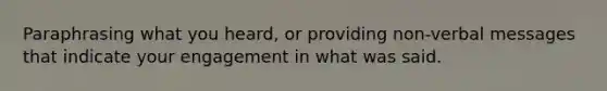 Paraphrasing what you heard, or providing non-verbal messages that indicate your engagement in what was said.