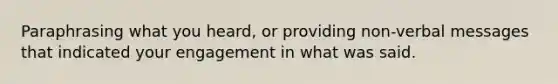 Paraphrasing what you heard, or providing non-verbal messages that indicated your engagement in what was said.