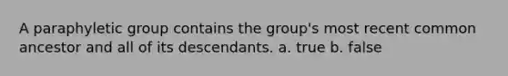 A paraphyletic group contains the group's most recent common ancestor and all of its descendants. a. true b. false