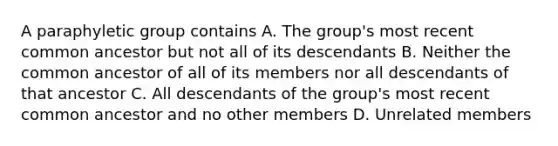 A paraphyletic group contains A. The group's most recent common ancestor but not all of its descendants B. Neither the common ancestor of all of its members nor all descendants of that ancestor C. All descendants of the group's most recent common ancestor and no other members D. Unrelated members