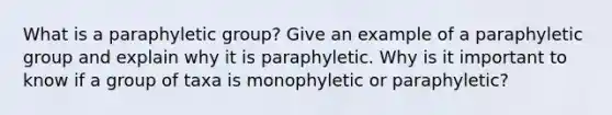 What is a paraphyletic group? Give an example of a paraphyletic group and explain why it is paraphyletic. Why is it important to know if a group of taxa is monophyletic or paraphyletic?