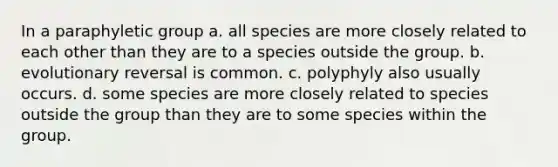 In a paraphyletic group a. all species are more closely related to each other than they are to a species outside the group. b. evolutionary reversal is common. c. polyphyly also usually occurs. d. some species are more closely related to species outside the group than they are to some species within the group.