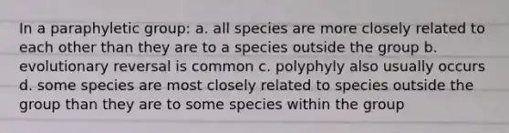 In a paraphyletic group: a. all species are more closely related to each other than they are to a species outside the group b. evolutionary reversal is common c. polyphyly also usually occurs d. some species are most closely related to species outside the group than they are to some species within the group