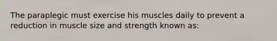 The paraplegic must exercise his muscles daily to prevent a reduction in muscle size and strength known as: