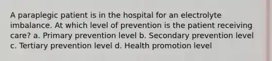 A paraplegic patient is in the hospital for an electrolyte imbalance. At which level of prevention is the patient receiving care? a. Primary prevention level b. Secondary prevention level c. Tertiary prevention level d. Health promotion level