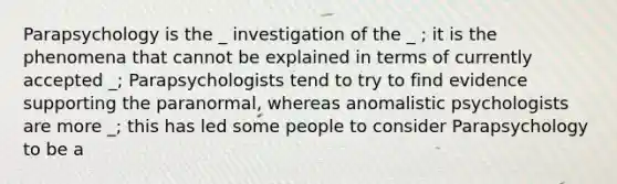 Parapsychology is the _ investigation of the _ ; it is the phenomena that cannot be explained in terms of currently accepted _; Parapsychologists tend to try to find evidence supporting the paranormal, whereas anomalistic psychologists are more _; this has led some people to consider Parapsychology to be a