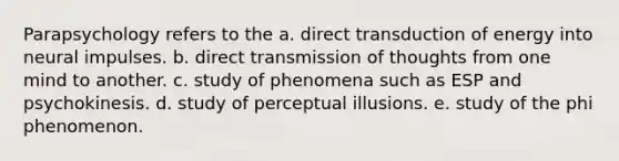 Parapsychology refers to the a. direct transduction of energy into neural impulses. b. direct transmission of thoughts from one mind to another. c. study of phenomena such as ESP and psychokinesis. d. study of perceptual illusions. e. study of the phi phenomenon.