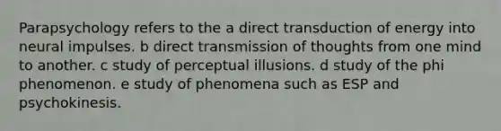 Parapsychology refers to the a direct transduction of energy into neural impulses. b direct transmission of thoughts from one mind to another. c study of perceptual illusions. d study of the phi phenomenon. e study of phenomena such as ESP and psychokinesis.