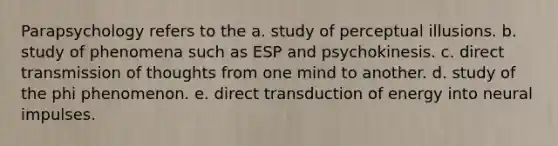 Parapsychology refers to the a. study of perceptual illusions. b. study of phenomena such as ESP and psychokinesis. c. direct transmission of thoughts from one mind to another. d. study of the phi phenomenon. e. direct transduction of energy into neural impulses.