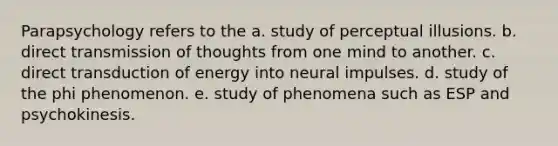 Parapsychology refers to the a. study of perceptual illusions. b. direct transmission of thoughts from one mind to another. c. direct transduction of energy into neural impulses. d. study of the phi phenomenon. e. study of phenomena such as ESP and psychokinesis.