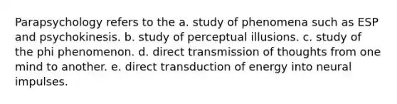 Parapsychology refers to the a. study of phenomena such as ESP and psychokinesis. b. study of perceptual illusions. c. study of the phi phenomenon. d. direct transmission of thoughts from one mind to another. e. direct transduction of energy into neural impulses.