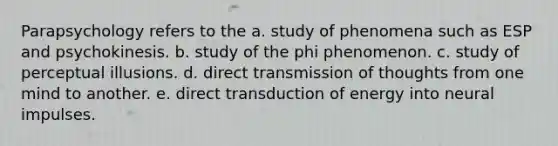 Parapsychology refers to the a. study of phenomena such as ESP and psychokinesis. b. study of the phi phenomenon. c. study of perceptual illusions. d. direct transmission of thoughts from one mind to another. e. direct transduction of energy into neural impulses.