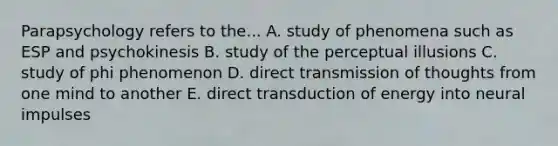 Parapsychology refers to the... A. study of phenomena such as ESP and psychokinesis B. study of the perceptual illusions C. study of phi phenomenon D. direct transmission of thoughts from one mind to another E. direct transduction of energy into neural impulses