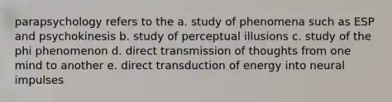 parapsychology refers to the a. study of phenomena such as ESP and psychokinesis b. study of perceptual illusions c. study of the phi phenomenon d. direct transmission of thoughts from one mind to another e. direct transduction of energy into neural impulses