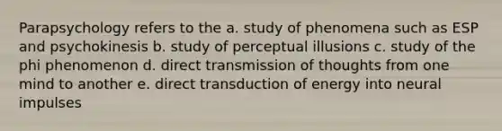 Parapsychology refers to the a. study of phenomena such as ESP and psychokinesis b. study of perceptual illusions c. study of the phi phenomenon d. direct transmission of thoughts from one mind to another e. direct transduction of energy into neural impulses