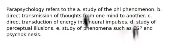 Parapsychology refers to the a. study of the phi phenomenon. b. direct transmission of thoughts from one mind to another. c. direct transduction of energy into neural impulses. d. study of perceptual illusions. e. study of phenomena such as ESP and psychokinesis.