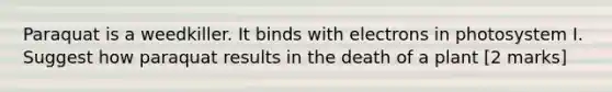 Paraquat is a weedkiller. It binds with electrons in photosystem I. Suggest how paraquat results in the death of a plant [2 marks]