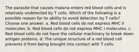 The parasite that causes malaria enters red blood cells and is relatively undetected by T cells. Which of the following is a possible reason for its ability to avoid detection by T cells? Choose one answer. a. Red blood cells do not express MHC II molecules. b. Red blood cells do not express MHC I molecules. c. Red blood cells do not have the cellular machinery to break down antigen proteins. d. The unique structure of a red blood cell prevents it from being brought into contact with T cells.