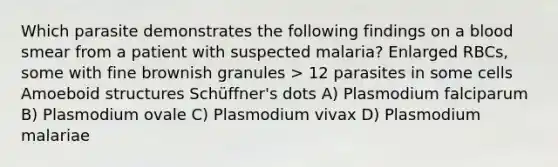 Which parasite demonstrates the following findings on a blood smear from a patient with suspected malaria? Enlarged RBCs, some with fine brownish granules > 12 parasites in some cells Amoeboid structures Schüffner's dots A) Plasmodium falciparum B) Plasmodium ovale C) Plasmodium vivax D) Plasmodium malariae