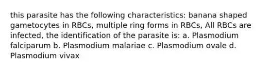 this parasite has the following characteristics: banana shaped gametocytes in RBCs, multiple ring forms in RBCs, All RBCs are infected, the identification of the parasite is: a. Plasmodium falciparum b. Plasmodium malariae c. Plasmodium ovale d. Plasmodium vivax