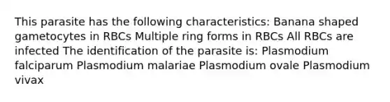 This parasite has the following characteristics: Banana shaped gametocytes in RBCs Multiple ring forms in RBCs All RBCs are infected The identification of the parasite is: Plasmodium falciparum Plasmodium malariae Plasmodium ovale Plasmodium vivax