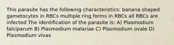 This parasite has the following characteristics: banana shaped gametocytes in RBCs multiple ring forms in RBCs all RBCs are infected The identification of the parasite is: A) Plasmodium falciparum B) Plasmodium malariae C) Plasmodium ovale D) Plasmodium vivax