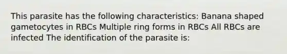 This parasite has the following characteristics: Banana shaped gametocytes in RBCs Multiple ring forms in RBCs All RBCs are infected The identification of the parasite is: