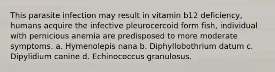 This parasite infection may result in vitamin b12 deficiency, humans acquire the infective pleurocercoid form fish, individual with pernicious anemia are predisposed to more moderate symptoms. a. Hymenolepis nana b. Diphyllobothrium datum c. Dipylidium canine d. Echinococcus granulosus.