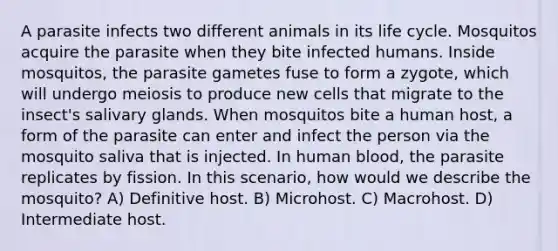 A parasite infects two different animals in its life cycle. Mosquitos acquire the parasite when they bite infected humans. Inside mosquitos, the parasite gametes fuse to form a zygote, which will undergo meiosis to produce new cells that migrate to the insect's salivary glands. When mosquitos bite a human host, a form of the parasite can enter and infect the person via the mosquito saliva that is injected. In human blood, the parasite replicates by fission. In this scenario, how would we describe the mosquito? A) Definitive host. B) Microhost. C) Macrohost. D) Intermediate host.