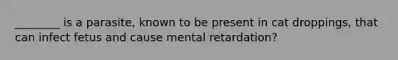 ________ is a parasite, known to be present in cat droppings, that can infect fetus and cause mental retardation?