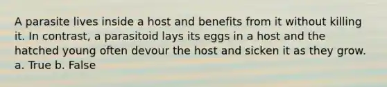 A parasite lives inside a host and benefits from it without killing it. In contrast, a parasitoid lays its eggs in a host and the hatched young often devour the host and sicken it as they grow. a. True b. False