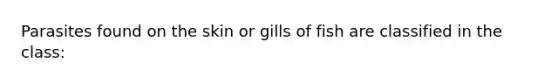 Parasites found on the skin or gills of fish are classified in the class: