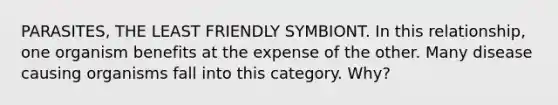 PARASITES, THE LEAST FRIENDLY SYMBIONT. In this relationship, one organism benefits at the expense of the other. Many disease causing organisms fall into this category. Why?