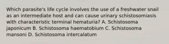 Which parasite's life cycle involves the use of a freshwater snail as an intermediate host and can cause urinary schistosomiasis with characteristic terminal hematuria? A. Schistosoma japonicum B. Schistosoma haematobium C. Schistosoma mansoni D. Schistosoma intercalatum