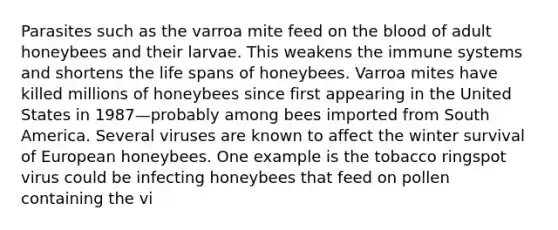 Parasites such as the varroa mite feed on the blood of adult honeybees and their larvae. This weakens the immune systems and shortens the life spans of honeybees. Varroa mites have killed millions of honeybees since first appearing in the United States in 1987—probably among bees imported from South America. Several viruses are known to affect the winter survival of European honeybees. One example is the tobacco ringspot virus could be infecting honeybees that feed on pollen containing the vi