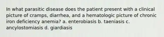 In what parasitic disease does the patient present with a clinical picture of cramps, diarrhea, and a hematologic picture of chronic iron deficiency anemia? a. enterobiasis b. taeniasis c. ancylostomiasis d. giardiasis