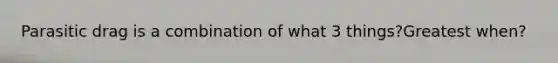 Parasitic drag is a combination of what 3 things?Greatest when?