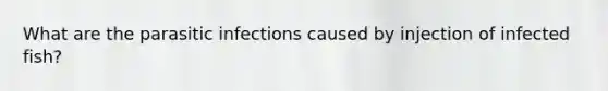 What are the parasitic infections caused by injection of infected fish?