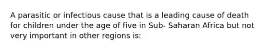 A parasitic or infectious cause that is a leading cause of death for children under the age of five in Sub- Saharan Africa but not very important in other regions is: