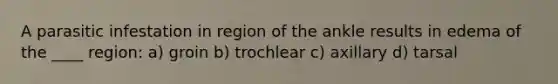 A parasitic infestation in region of the ankle results in edema of the ____ region: a) groin b) trochlear c) axillary d) tarsal