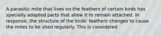 A parasitic mite that lives on the feathers of certain birds has specially adapted parts that allow it to remain attached. In response, the structure of the birds' feathers changes to cause the mites to be shed regularly. This is considered